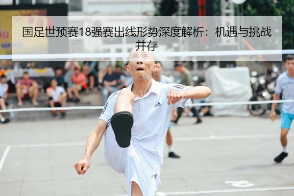 国足世预赛18强赛出线形势深度解析：机遇与挑战并存