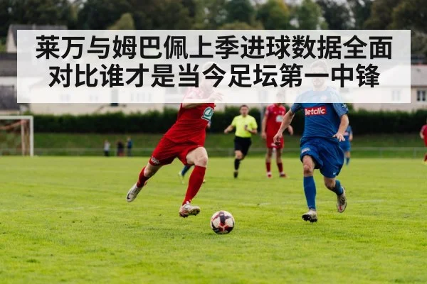莱万与姆巴佩上季进球数据全面对比谁才是当今足坛第一中锋